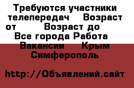 Требуются участники телепередач. › Возраст от ­ 18 › Возраст до ­ 60 - Все города Работа » Вакансии   . Крым,Симферополь